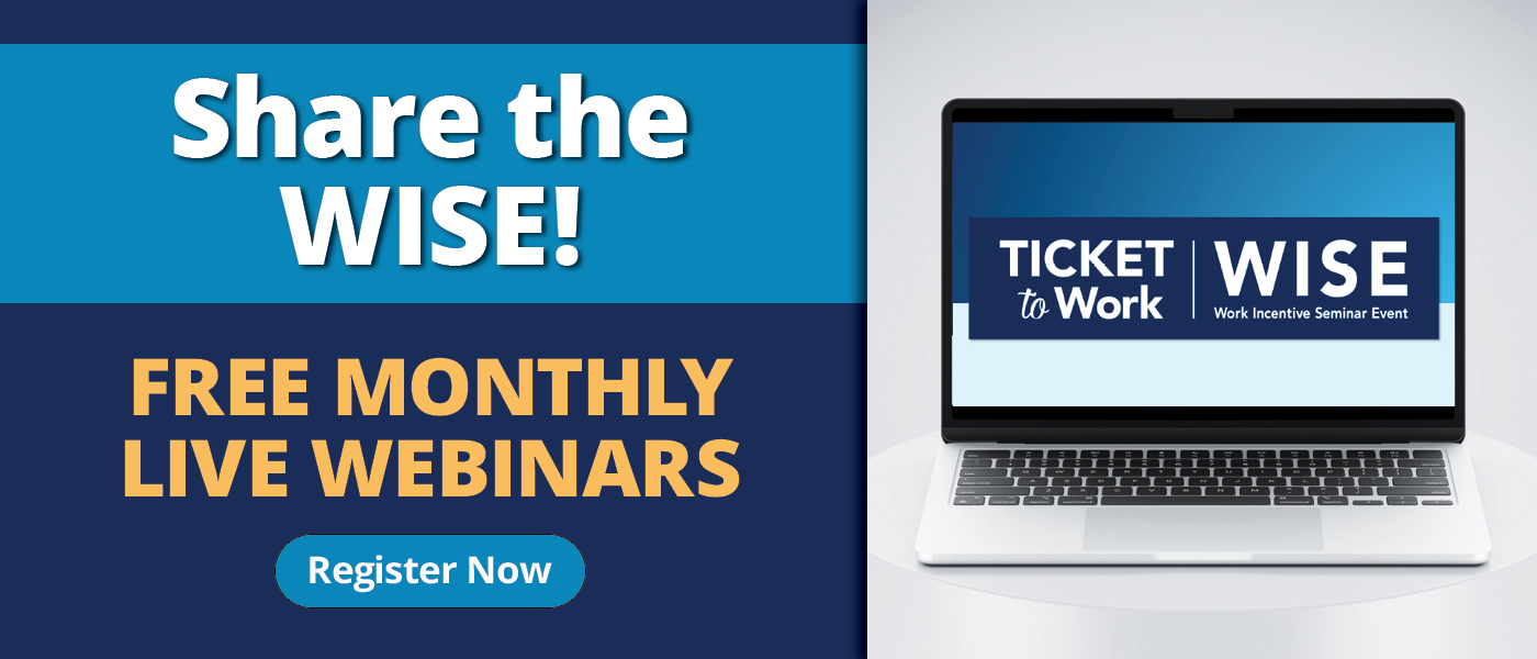 A graphic that says, "Share the WISE! Free Monthly Live Webinars", with a Register Now button and a photo of a laptop on a pedestal that has the Ticket to Work WISE logo on the screen.